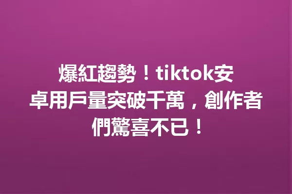 爆紅趨勢!tiktok安卓用戶量突破千萬,創作者們驚喜不已! 二
