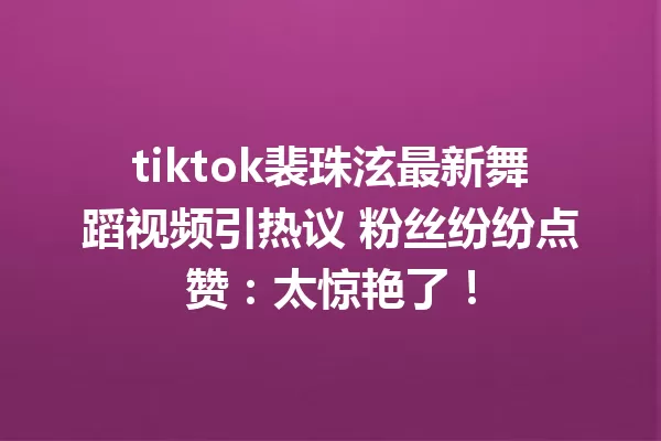 tiktok裴珠泫最新舞蹈视频引热议 粉丝纷纷点赞:太惊艳了! 一