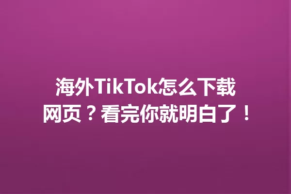 海外TikTok怎么下载网页?看完你就明白了! 一
