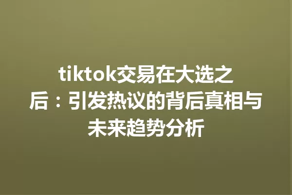 tiktok交易在大选之后:引发热议的背后真相与未来趋势分析 一