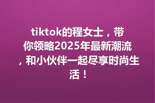 tiktok的程女士,带你领略2025年最新潮流,和小伙伴一起尽享时尚生活! 一