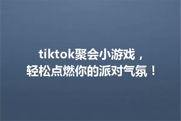 tiktok聚会小游戏,轻松点燃你的派对气氛! 一