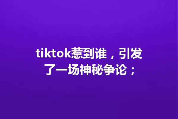 tiktok惹到谁,引发了一场神秘争论; 一