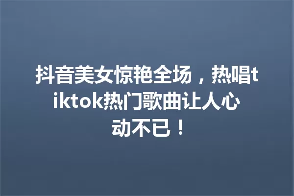 抖音美女惊艳全场,热唱tiktok热门歌曲让人心动不已! 一
