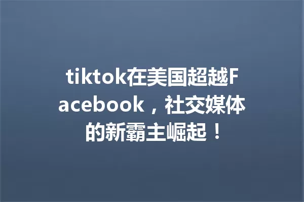 tiktok在美国超越Facebook,社交媒体的新霸主崛起! 一