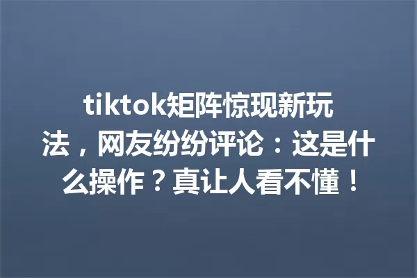 tiktok矩阵惊现新玩法,网友纷纷评论:这是什么操作?真让人看不懂! 二