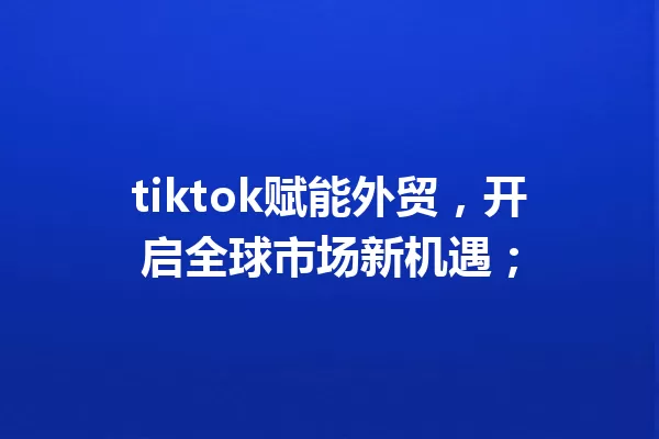 tiktok赋能外贸,开启全球市场新机遇; 一
