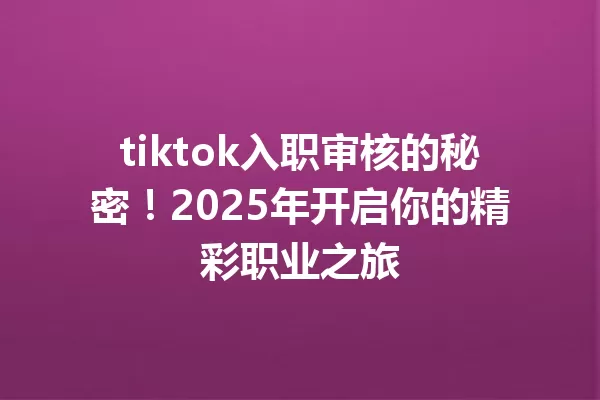 tiktok入职审核的秘密!2025年开启你的精彩职业之旅 一