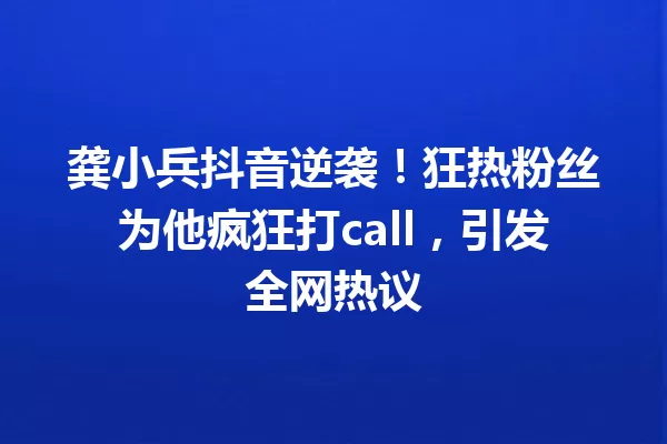 龚小兵抖音逆袭!狂热粉丝为他疯狂打call,引发全网热议 一