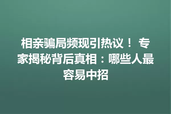 相亲骗局频现引热议! 专家揭秘背后真相:哪些人最容易中招 一