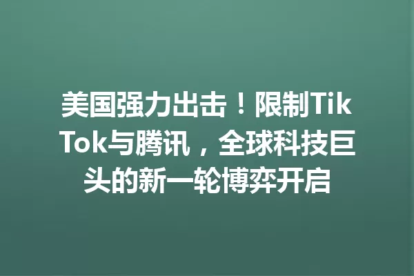 美国强力出击!限制TikTok与腾讯,全球科技巨头的新一轮博弈开启 一