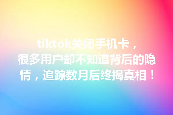 tiktok关闭手机卡,很多用户却不知道背后的隐情,追踪数月后终揭真相! 一