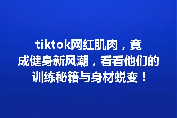 tiktok网红肌肉,竟成健身新风潮,看看他们的训练秘籍与身材蜕变! 一
