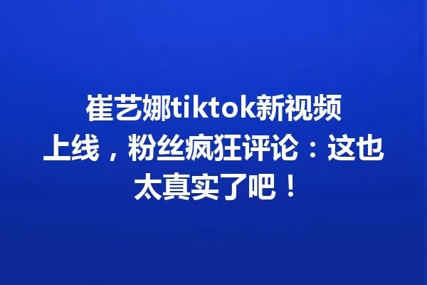 崔艺娜tiktok新视频上线,粉丝疯狂评论:这也太真实了吧! 一