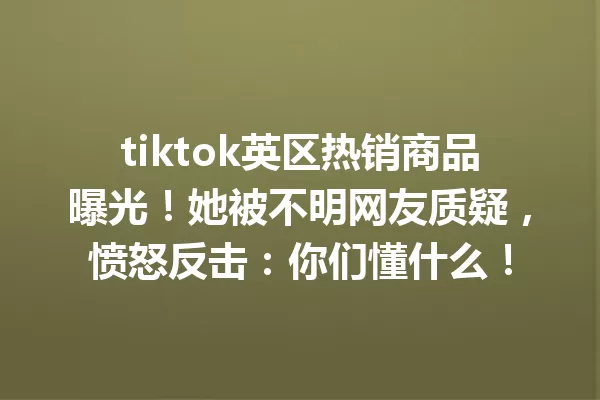 tiktok英区热销商品曝光!她被不明网友质疑,愤怒反击:你们懂什么! 二