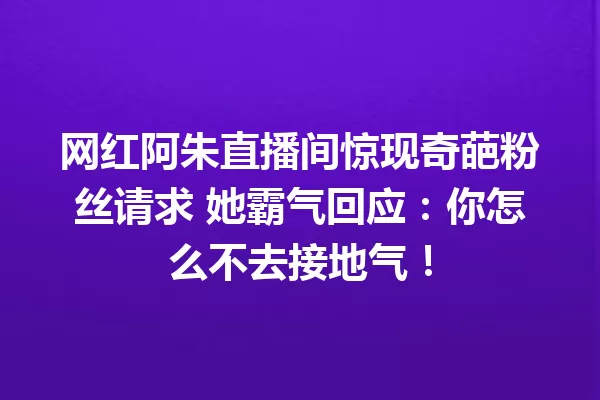 网红阿朱直播间惊现奇葩粉丝请求 她霸气回应:你怎么不去接地气! 一