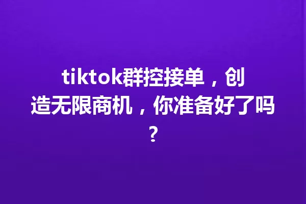 tiktok群控接单,创造无限商机,你准备好了吗? 一