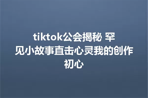 tiktok公会揭秘 罕见小故事直击心灵我的创作初心 二