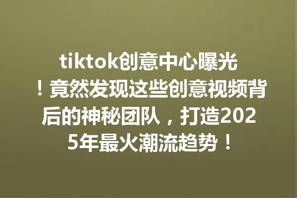 tiktok创意中心曝光!竟然发现这些创意视频背后的神秘团队,打造2025年最火潮流趋势! 二