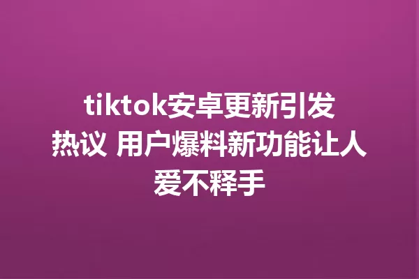 tiktok安卓更新引发热议 用户爆料新功能让人爱不释手 二
