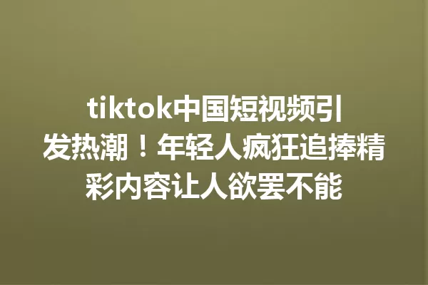 tiktok中国短视频引发热潮!年轻人疯狂追捧精彩内容让人欲罢不能 一