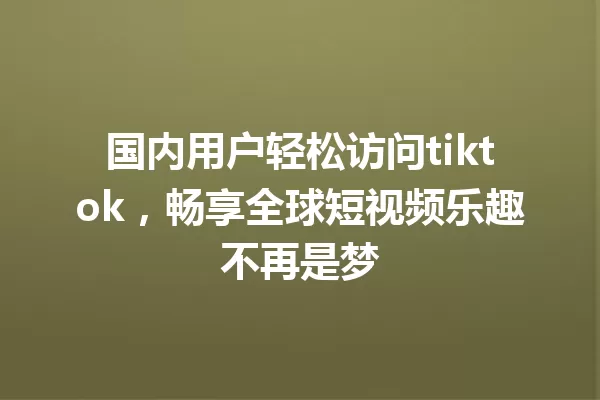 国内用户轻松访问tiktok,畅享全球短视频乐趣不再是梦 一
