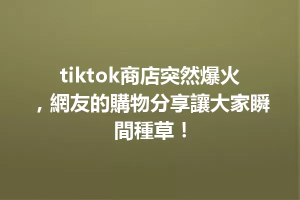 tiktok商店突然爆火,網友的購物分享讓大家瞬間種草! 二