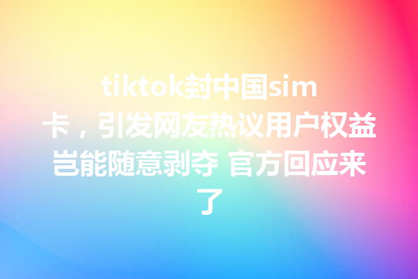 tiktok封中国sim卡,引发网友热议用户权益岂能随意剥夺 官方回应来了 tiktok封中国sim卡,引发网友热议用户权益岂能随意剥夺 官方回应来了