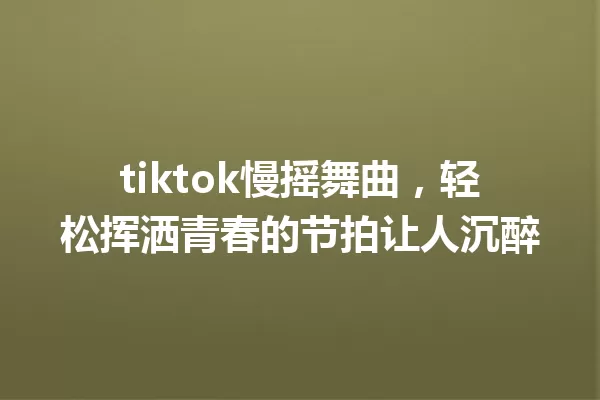 tiktok慢摇舞曲,轻松挥洒青春的节拍让人沉醉 一