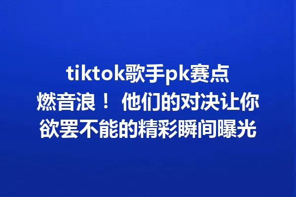 tiktok歌手pk赛点燃音浪! 他们的对决让你欲罢不能的精彩瞬间曝光 一