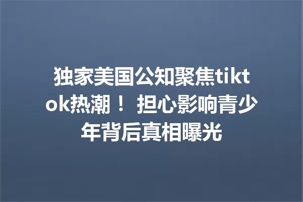 独家美国公知聚焦tiktok热潮! 担心影响青少年背后真相曝光 二