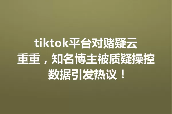 tiktok平台对赌疑云重重,知名博主被质疑操控数据引发热议! 一