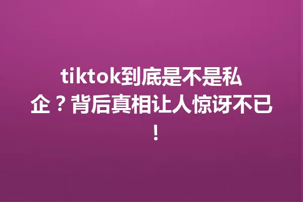 tiktok到底是不是私企?背后真相让人惊讶不已! 一