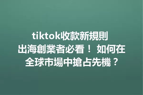 tiktok收款新規則 出海創業者必看! 如何在全球市場中搶占先機? 二