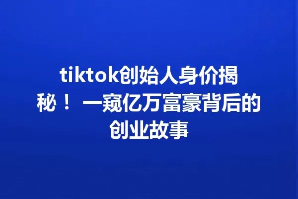 tiktok创始人身价揭秘! 一窥亿万富豪背后的创业故事 一