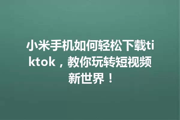 小米手机如何轻松下载tiktok,教你玩转短视频新世界! 一