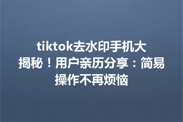 tiktok去水印手机大揭秘!用户亲历分享:简易操作不再烦恼 一