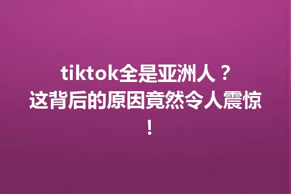 tiktok全是亚洲人?这背后的原因竟然令人震惊! 一