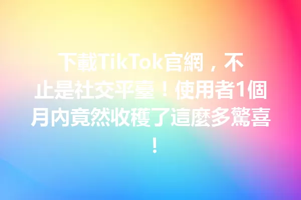 下載TikTok官網,不止是社交平臺!使用者1個月內竟然收穫了這麼多驚喜! 二