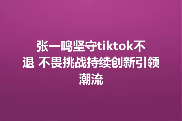 张一鸣坚守tiktok不退 不畏挑战持续创新引领潮流 一