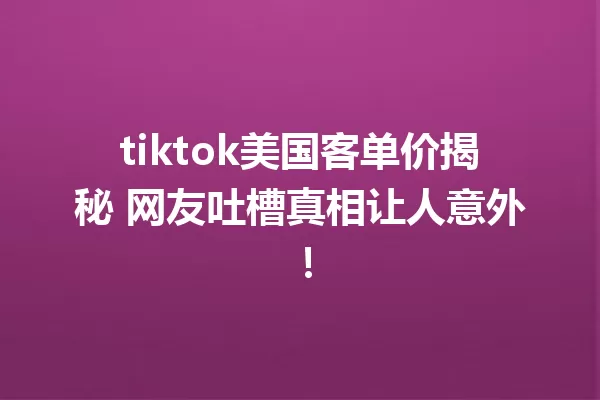 tiktok美国客单价揭秘 网友吐槽真相让人意外! 一