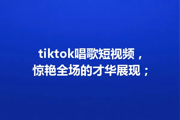 tiktok唱歌短视频,惊艳全场的才华展现; 一