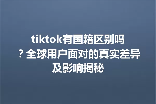 tiktok有国籍区别吗?全球用户面对的真实差异及影响揭秘 一