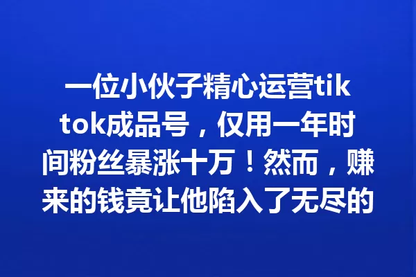 一位小伙子精心运营tiktok成品号,仅用一年时间粉丝暴涨十万!然而,赚来的钱竟让他陷入了无尽的麻烦... 二