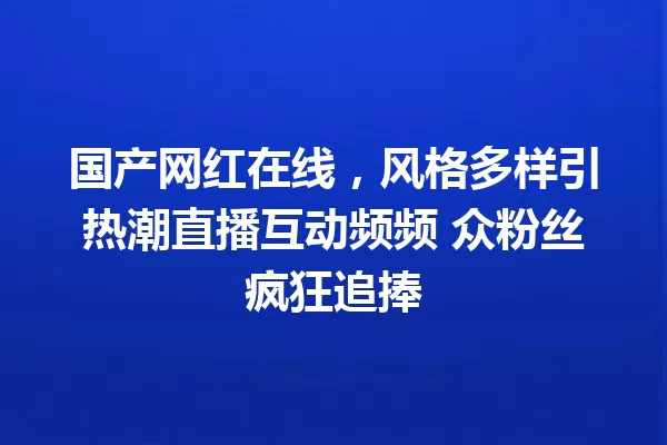 国产网红在线,风格多样引热潮直播互动频频 众粉丝疯狂追捧 一