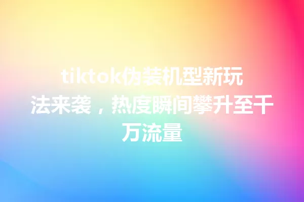 tiktok伪装机型新玩法来袭,热度瞬间攀升至千万流量 一