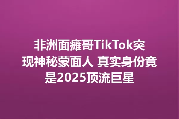 非洲面瘫哥TikTok突现神秘蒙面人 真实身份竟是2025顶流巨星 一