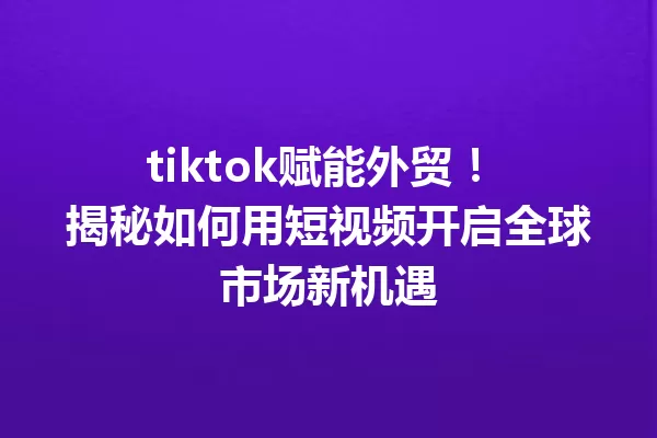 tiktok赋能外贸! 揭秘如何用短视频开启全球市场新机遇 一