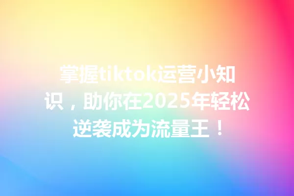掌握tiktok运营小知识,助你在2025年轻松逆袭成为流量王! 一