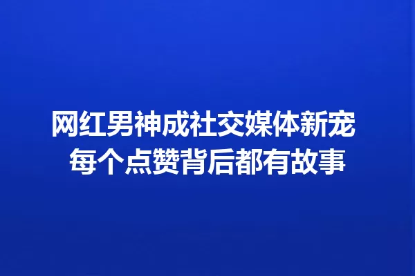 网红男神成社交媒体新宠 每个点赞背后都有故事 一